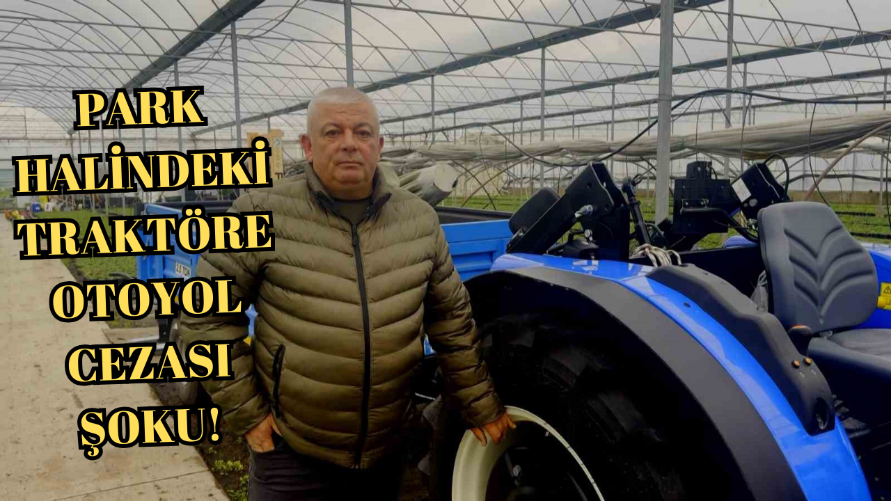 PARK HALİNDEKİ TRAKTÖRE OTOYOL CEZASI ŞOKU!.. YALOVALI ÇİFTÇİ İTİRAZ EDİYOR
